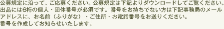 公募規定に沿って、ご応募ください。公募規定は下記よりダウンロードしてご覧ください。出品には6桁の個人・団体番号が必須です。番号をお持ちでない方は下記事務局のメールアドレスに、お名前(ふりがな)・ご住所・お電話番号をお送りください。番号を作成してお知らせいたします。